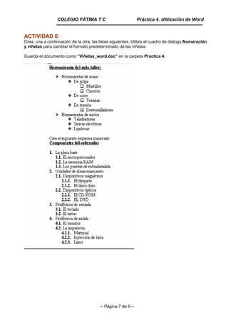 -- Página 7 de 9 --
ACTIVIDAD 6:
Crea, una a continuación de la otra, las listas siguientes. Utiliza el cuadro de diálogo Numeración
y viñetas para cambiar el formato predeterminado de las viñetas.
Guarda el documento como “Viñetas_word.doc” en la carpeta Practica 4.
COLEGIO FÁTIMA T C Práctica 4. Utilización de Word
 
