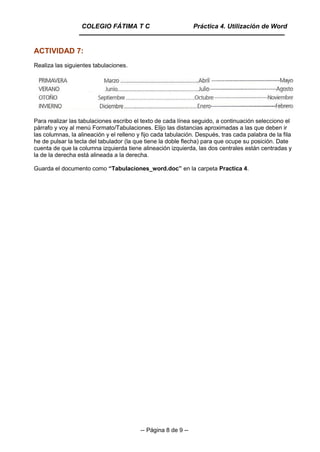 -- Página 8 de 9 --
ACTIVIDAD 7:
Realiza las siguientes tabulaciones.
Para realizar las tabulaciones escribo el texto de cada línea seguido, a continuación selecciono el
párrafo y voy al menú Formato/Tabulaciones. Elijo las distancias aproximadas a las que deben ir
las columnas, la alineación y el relleno y fijo cada tabulación. Después, tras cada palabra de la fila
he de pulsar la tecla del tabulador (la que tiene la doble flecha) para que ocupe su posición. Date
cuenta de que la columna izquierda tiene alineación izquierda, las dos centrales están centradas y
la de la derecha está alineada a la derecha.
Guarda el documento como “Tabulaciones_word.doc” en la carpeta Practica 4.
COLEGIO FÁTIMA T C Práctica 4. Utilización de Word
 