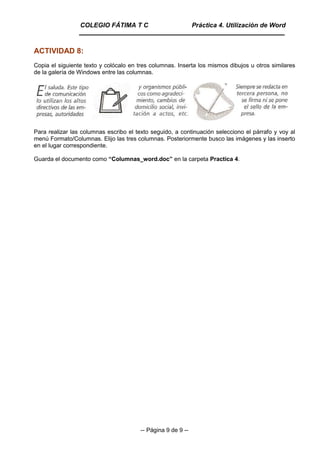 -- Página 9 de 9 --
ACTIVIDAD 8:
Copia el siguiente texto y colócalo en tres columnas. Inserta los mismos dibujos u otros similares
de la galería de Windows entre las columnas.
Para realizar las columnas escribo el texto seguido, a continuación selecciono el párrafo y voy al
menú Formato/Columnas. Elijo las tres columnas. Posteriormente busco las imágenes y las inserto
en el lugar correspondiente.
Guarda el documento como “Columnas_word.doc” en la carpeta Practica 4.
COLEGIO FÁTIMA T C Práctica 4. Utilización de Word
 
