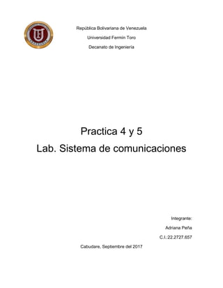 República Bolivariana de Venezuela
Universidad Fermín Toro
Decanato de Ingeniería
Practica 4 y 5
Lab. Sistema de comunicaciones
Integrante:
Adriana Peña
C.I.:22.2727.657
Cabudare, Septiembre del 2017
 