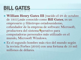 Bill Gates William Henry Gates III (nacido el 28 de octubre de 1955),más conocido como Bill Gates, es un empresario y filántropo estadounidense, cofundador de la empresa de software Microsoft, productora del sistema operativo para computadoras personales más utilizado en el mundo, Microsoft Windows. Es el segundo hombre más rico del mundo según la revista Forbes (2010) con una fortuna de 53 mil millones de dólares. 