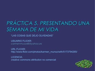 PRÁCTICA 5. PRESENTANDO UNAPRÁCTICA 5. PRESENTANDO UNA
SEMANA DE MI VIDASEMANA DE MI VIDA
“LAS COSAS QUE DEJO OLVIDADAS”
USUARIO FLICKR:
carmenmuoz48@yahoo.escarmenmuoz48@yahoo.es
URL FLICKR:
http://www.flickr.com/photos/karmen_munoz/with/5173794265/
LICENCIA:
creative commons attribution no comercial
 