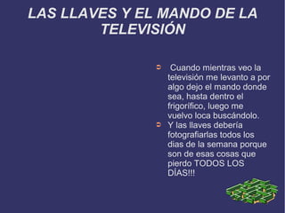 LAS LLAVES Y EL MANDO DE LA
TELEVISIÓN
➲ Cuando mientras veo la
televisión me levanto a por
algo dejo el mando donde
sea, hasta dentro el
frigorífico, luego me
vuelvo loca buscándolo.
➲ Y las llaves debería
fotografiarlas todos los
dias de la semana porque
son de esas cosas que
pierdo TODOS LOS
DÍAS!!!
 
