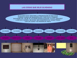 11 NOVIEMBRE9 NOVIEMBRE8 NOVIEMBRE 12 NOVIEMBRE7 NOVIEMBRE6 NOVIEMBRE
MONEDERO HACER LA FOTO CÁMARA EYELINER
10 NOVIEMBRE
HERMANO LLAVES Y MANDO MÓVIL
LAS COSAS QUE DEJO OLVIDADAS
HE ELEGIDO ESTE TEMA PARA LA PRESENTACIÓN DE MIS FOTOS
PORQUE CUANDO ME MANDARON ESTA PRÁCTICA LO PRIMERO
QUE PENSÉ FUE: “SE ME VA A OLVIDAR HACER ALGUN DÍA LA FOTO ¡¡SEGURO!!”
A VER SI EL HACERLA ME AYUDA SER CONSCIENTE DE DONDE PONGO
CON LAS COSAS Y NO PERDERLAS TANTO.
 