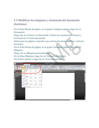 5.3 Modificar los márgenes y orientación del documento
electrónico
•En la ficha Diseño de página, en el grupo Configurar página, haga clic en
Orientación.
•Haga clic en Vertical o en Horizontal. Utilizar las orientaciones vertical y
horizontal en el mismo documento.
•Seleccione las páginas o párrafos cuya orientación desee cambiar a vertical u
horizontal.
•En la ficha Diseño de página, en el grupo Configurar página, haga clic en
Márgenes.
•Haga clic en Márgenes personalizados.
•En la ficha Márgenes, haga clic en Vertical u Horizontal.
•En la lista Aplicar a, haga clic en Texto seleccionado.
 