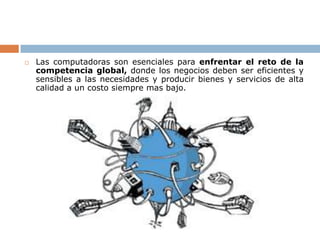    Las computadoras son esenciales para enfrentar el reto de la
    competencia global, donde los negocios deben ser eficientes y
    sensibles a las necesidades y producir bienes y servicios de alta
    calidad a un costo siempre mas bajo.
 