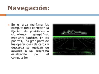 Navegación:

   En el área marítima los
    computadores controlan la
    fijación de posiciones o
    situaciones    geográficas
    mediante satélites. En los
    puertos, una gran parte de
    las operaciones de carga y
    descarga se realizan de
    acuerdo a un programa
    establecido     por      el
    computador.
 