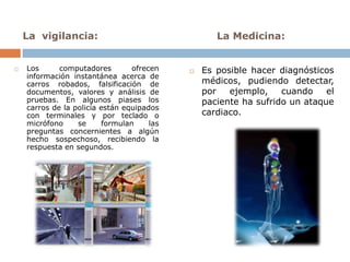 La vigilancia:                                  La Medicina:


   Los      computadores         ofrecen       Es posible hacer diagnósticos
    información instantánea acerca de
    carros robados, falsificación de             médicos, pudiendo detectar,
    documentos, valores y análisis de            por   ejemplo,    cuando    el
    pruebas. En algunos piases los               paciente ha sufrido un ataque
    carros de la policía están equipados
    con terminales y por teclado o               cardiaco.
    micrófono     se      formulan     las
    preguntas concernientes a algún
    hecho sospechoso, recibiendo la
    respuesta en segundos.
 
