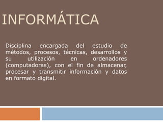 INFORMÁTICA
Disciplina     encargada del estudio de
métodos, procesos, técnicas, desarrollos y
su       utilización    en    ordenadores
(computadoras), con el fin de almacenar,
procesar y transmitir información y datos
en formato digital.
 
