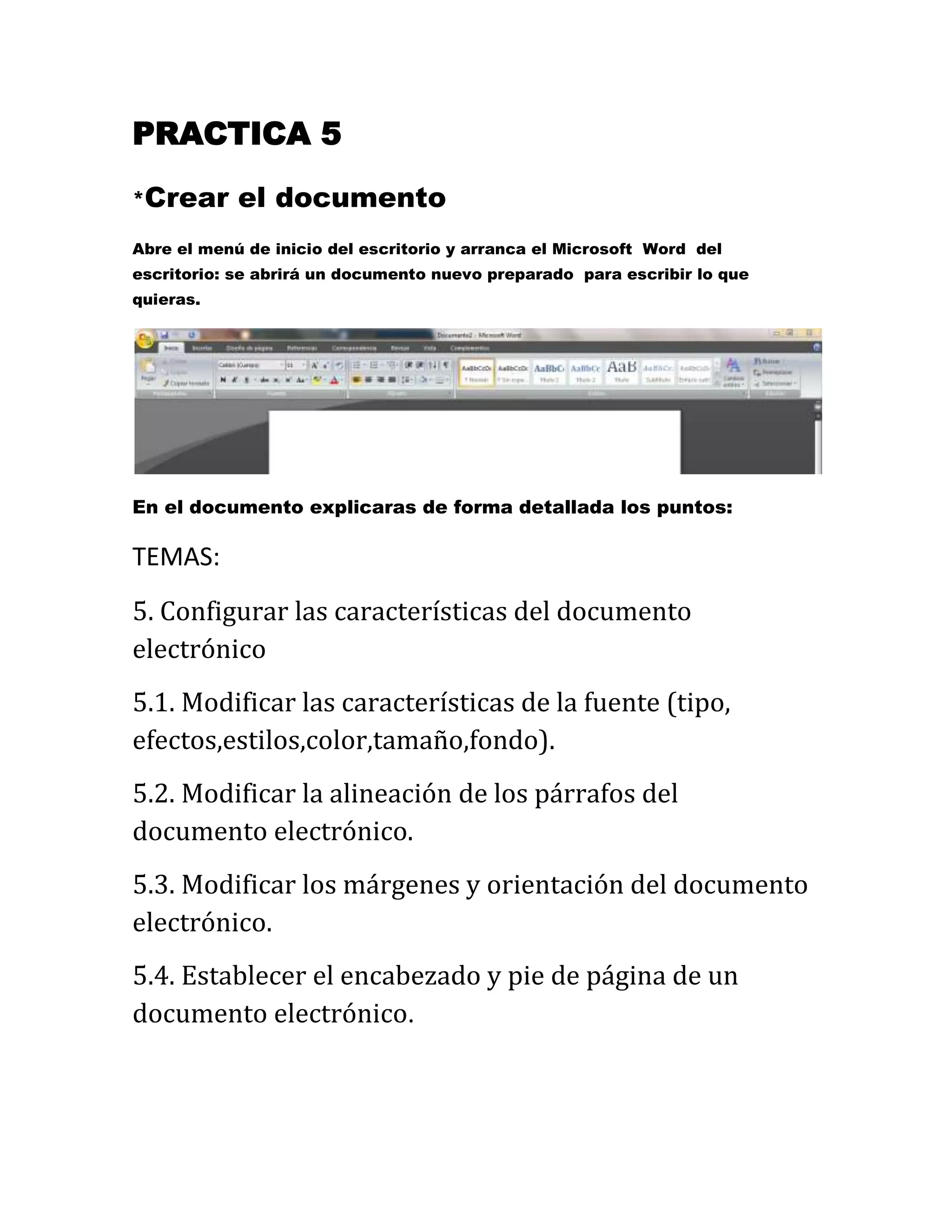 PRACTICA 5
*Crear el documento
Abre el menú de inicio del escritorio y arranca el Microsoft Word del
escritorio: se abrirá un documento nuevo preparado para escribir lo que
quieras.
En el documento explicaras de forma detallada los puntos:
TEMAS:
5. Configurar las características del documento
electrónico
5.1. Modificar las características de la fuente (tipo,
efectos,estilos,color,tamaño,fondo).
5.2. Modificar la alineación de los párrafos del
documento electrónico.
5.3. Modificar los márgenes y orientación del documento
electrónico.
5.4. Establecer el encabezado y pie de página de un
documento electrónico.