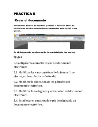 PRACTICA 5

*Crear      el documento
Abre el menú de inicio del escritorio y arranca el Microsoft Word del
escritorio: se abrirá un documento nuevo preparado para escribir lo que
quieras.




En el documento explicaras de forma detallada los puntos:

TEMAS:
5. Configurar las características del documento
electrónico
5.1. Modificar las características de la fuente (tipo,
efectos,estilos,color,tamaño,fondo).
5.2. Modificar la alineación de los párrafos del
documento electrónico.
5.3. Modificar los márgenes y orientación del documento
electrónico.
5.4. Establecer el encabezado y pie de página de un
documento electrónico.
 