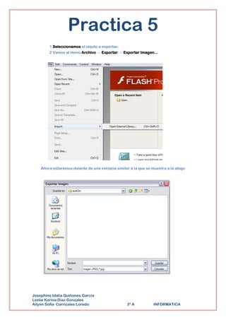Practica 5
        1 Seleccionamos el objeto a exportar.
        2 Vamos al menú Archivo → Exportar → Exportar Imagen...




    Ahora estaremos delante de una ventana similar a la que se muestra a la abajo.




Josephine Idalia Quiñones Garcia
Leslie Karina Diaz Gonzales
Ailynn Sofia Carrizales Loredo                    3º A          INFORMATICA
 
