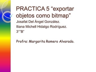 PRACTICA 5 “exportar
objetos como bitmap”
Josafat Del Ángel González.
Iliana Michell Hidalgo Rodríguez.
3°”B”

Profra: Margarita Romero Alvarado.
 