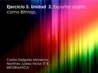 Ejercicio 5. Unidad 2. Exportar objeto
como Bitmap.




Castro Delgado Miroslava
Martínez Juárez Víctor 3° B
INFORMATICA
 