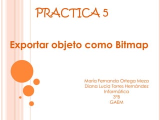 PRACTICA 5

Exportar objeto como Bitmap


              María Fernanda Ortega Meza
              Diana Lucia Torres Hernández
                       Informática
                            3°B
                          GAEM
 