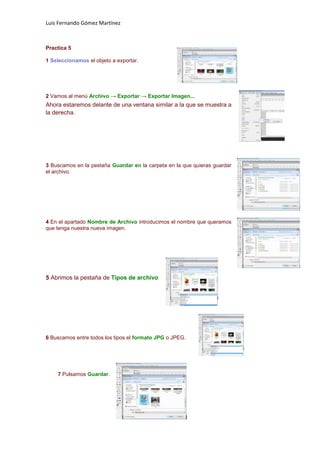 Luis Fernando Gómez Martínez



Practica 5

1 Seleccionamos el objeto a exportar.




2 Vamos al menú Archivo → Exportar → Exportar Imagen...
Ahora estaremos delante de una ventana similar a la que se muestra a
la derecha.




3 Buscamos en la pestaña Guardar en la carpeta en la que quieras guardar
el archivo.




4 En el apartado Nombre de Archivo introducimos el nombre que queramos
que tenga nuestra nueva imagen.




5 Abrimos la pestaña de Tipos de archivo




6 Buscamos entre todos los tipos el formato JPG o JPEG.




    7 Pulsamos Guardar.
 