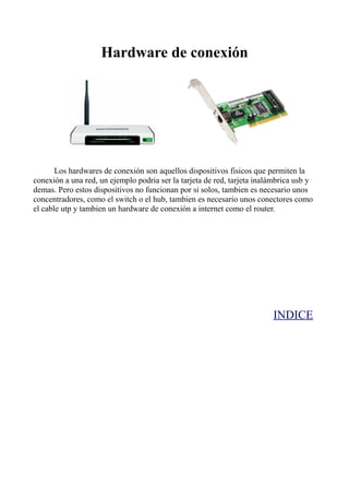 Hardware de conexión




       Los hardwares de conexión son aquellos dispositivos fisicos que permiten la
conexión a una red, un ejemplo podria ser la tarjeta de red, tarjeta inalámbrica usb y
demas. Pero estos dispositivos no funcionan por si solos, tambien es necesario unos
concentradores, como el switch o el hub, tambien es necesario unos conectores como
el cable utp y tambien un hardware de conexión a internet como el router.




                                                                         INDICE
 