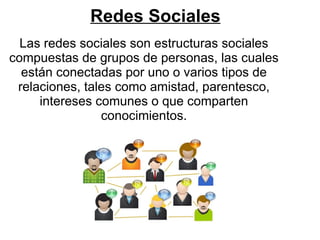Redes Sociales
  Las redes sociales son estructuras sociales
compuestas de grupos de personas, las cuales
  están conectadas por uno o varios tipos de
 relaciones, tales como amistad, parentesco,
     intereses comunes o que comparten
                conocimientos.
 