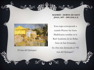 MADRID - HORTA DE SANT
                       JOAN, 1897 - 1899 (SALA 3)



                       Esta etapa corresponde a
                        cuando Picasso fue hasta
                       Madrid para estudiar en la
                      Real Academia de las Bellas
                        Artes de San Fernando.

                      Su obra más destacada es “El
El mas del Quinquet
                          mas del Quinquet”.
 
