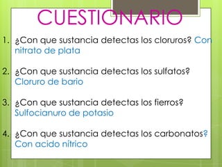 CUESTIONARIO
1. ¿Con que sustancia detectas los cloruros? Con
   nitrato de plata

2. ¿Con que sustancia detectas los sulfatos?
   Cloruro de bario

3. ¿Con que sustancia detectas los fierros?
   Sulfocianuro de potasio

4. ¿Con que sustancia detectas los carbonatos?
   Con acido nítrico
 