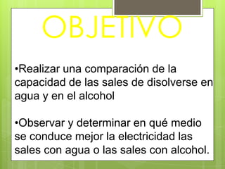 OBJETIVO
•Realizar una comparación de la
capacidad de las sales de disolverse en
agua y en el alcohol

•Observar y determinar en qué medio
se conduce mejor la electricidad las
sales con agua o las sales con alcohol.
 