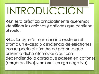 INTRODUCCIÓN
En esta práctica principalmente queremos
identificar los aniones y cationes que contiene
el suelo.

Los iones se forman cuando existe en el
átomo un exceso o deficiencia de electrones
con respecto al número de protones que
presenta dicho átomo. Se clasifican
dependiendo la carga que poseen en cationes
(carga positiva) y aniones (carga negativa).
 