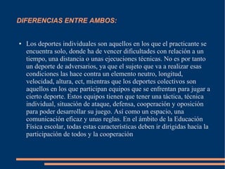 DIFERENCIAS ENTRE AMBOS:


●   Los deportes individuales son aquellos en los que el practicante se
    encuentra solo, donde ha de vencer dificultades con relación a un
    tiempo, una distancia o unas ejecuciones técnicas. No es por tanto
    un deporte de adversarios, ya que el sujeto que va a realizar esas
    condiciones las hace contra un elemento neutro, longitud,
    velocidad, altura, ect, mientras que los deportes colectivos son
    aquellos en los que participan equipos que se enfrentan para jugar a
    cierto deporte. Estos equipos tienen que tener una táctica, técnica
    individual, situación de ataque, defensa, cooperación y oposición
    para poder desarrollar su juego. Así como un espacio, una
    comunicación eficaz y unas reglas. En el ámbito de la Educación
    Física escolar, todas estas características deben ir dirigidas hacia la
    participación de todos y la cooperación
 