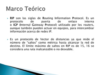  RIP son las siglas de Routing Information Protocol. Es un
protocolo de puerta de enlace interna
o IGP (Internal Gateway Protocol) utilizado por los routers,
aunque también pueden actuar en equipos, para intercambiar
información acerca de redes IP.
 Es un protocolo de Vector de distancias ya que mide el
número de "saltos" como métrica hasta alcanzar la red de
destino. El límite máximo de saltos en RIP es de 15, 16 se
considera una ruta inalcanzable o no deseable.
 