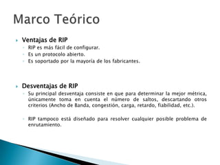  Ventajas de RIP
◦ RIP es más fácil de configurar.
◦ Es un protocolo abierto.
◦ Es soportado por la mayoría de los fabricantes.
 Desventajas de RIP
◦ Su principal desventaja consiste en que para determinar la mejor métrica,
únicamente toma en cuenta el número de saltos, descartando otros
criterios (Ancho de Banda, congestión, carga, retardo, fiabilidad, etc.).
◦ RIP tampoco está diseñado para resolver cualquier posible problema de
enrutamiento.
 