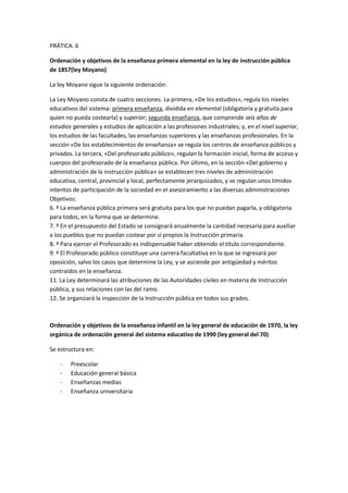 PRÁTICA. 6
Ordenación y objetivos de la enseñanza primera elemental en la ley de instrucción pública
de 1857(ley Moyano)
La ley Moyano sigue la siguiente ordenación:
La Ley Moyano consta de cuatro secciones. La primera, «De los estudios», regula los niveles
educativos del sistema: primera enseñanza, dividida en elemental (obligatoria y gratuita para
quien no pueda costearla) y superior; segunda enseñanza, que comprende seis años de
estudios generales y estudios de aplicación a las profesiones industriales; y, en el nivel superior,
los estudios de las facultades, las enseñanzas superiores y las enseñanzas profesionales. En la
sección «De los establecimientos de enseñanza» se regula los centros de enseñanza públicos y
privados. La tercera, «Del profesorado público», regulan la formación inicial, forma de acceso y
cuerpos del profesorado de la enseñanza pública. Por último, en la sección «Del gobierno y
administración de la instrucción pública» se establecen tres niveles de administración
educativa, central, provincial y local, perfectamente jerarquizados, y se regulan unos tímidos
intentos de participación de la sociedad en el asesoramiento a las diversas administraciones
Objetivos:
6. ª La enseñanza pública primera será gratuita para los que no puedan pagarla, y obligatoria
para todos, en la forma que se determine.
7. ª En el presupuesto del Estado se consignará anualmente la cantidad necesaria para auxiliar
a los pueblos que no puedan costear por sí propios la Instrucción primaria.
8. ª Para ejercer el Profesorado es indispensable haber obtenido el título correspondiente.
9. ª El Profesorado público constituye una carrera facultativa en la que se ingresará por
oposición, salvo los casos que determine la Ley, y se asciende por antigüedad y méritos
contraídos en la enseñanza.
11. La Ley determinará las atribuciones de las Autoridades civiles en materia de Instrucción
pública, y sus relaciones con las del ramo.
12. Se organizará la inspección de la Instrucción pública en todos sus grados.
Ordenación y objetivos de la enseñanza infantil en la ley general de educación de 1970, la ley
orgánica de ordenación general del sistema educativo de 1990 (ley general del 70)
Se estructura en:
- Preescolar
- Educación general básica
- Enseñanzas medias
- Enseñanza universitaria
 