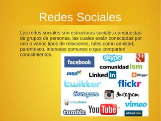 Redes Sociales
Las redes sociales son estructuras sociales compuestas
de grupos de personas, las cuales están conectadas por
uno o varios tipos de relaciones, tales como amistad,
parentesco, intereses comunes o que comparten
conocimientos.
 