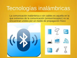 Tecnologías inalámbricas
La comunicación inalámbrica o sin cables es aquella en la
que extremos de la comunicación (emisor/receptor) no se
encuentran unidos por un medio de propagación físico
 