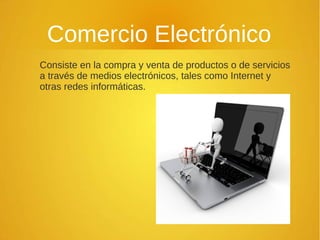 Comercio Electrónico
Consiste en la compra y venta de productos o de servicios
a través de medios electrónicos, tales como Internet y
otras redes informáticas.
 