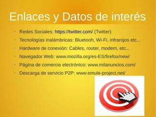 Enlaces y Datos de interés
• Redes Sociales: https://twitter.com/ (Twitter)
• Tecnologías inalámbricas: Bluetooh, Wi-Fi, infrarojos etc...
• Hardware de conexión: Cables, router, modem, etc...
• Navegador Web: www.mozilla.org/es-ES/firefox/new/
• Página de comercio electrónico: www.milanuncios.com/
• Descarga de servicio P2P: www.emule-project.net/
 