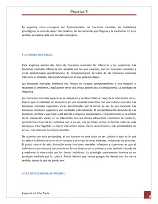 Practica 5

En Vygotsky, cinco conceptos son fundamentales: las funciones mentales, las habilidades
psicológicas, la zona de desarrollo próximo, las herramientas psicológicas y la mediación. En este
sentido, se explica cada uno de estos conceptos.

FUNCIONES MENTALES.

Para Vygotsky existen dos tipos de funciones mentales: las inferiores y las superiores. Las
funciones mentales inferiores son aquellas con las que nacemos, son las funciones naturales y
están determinadas genéticamente. El comportamiento derivado de las funciones mentales
inferiores es limitado; está condicionado por lo que podemos hacer.
Las funciones mentales inferiores nos limitan en nuestro comportamiento a una reacción o
respuesta al ambiente, (Aquí puede verse una crítica adelantada al conductismo). La conducta es
impulsiva.
Las funciones mentales superiores se adquieren y se desarrollan a través de la interacción social.
Puesto que el individuo se encuentra en una sociedad específica con una cultura concreta, Las
funciones mentales superiores están determinadas por la forma de ser de esa sociedad: Las
funciones mentales superiores son mediadas culturalmente. El comportamiento derivado de Las
funciones mentales superiores esta abierto a mayores posibilidades. El conocimiento es resultado
de la interacción social; en la interacción con los demás adquirimos conciencia de nosotros,
aprendemos el uso de los símbolos que, a su vez, nos permiten pensar en formas cada vez más
complejas. Para Vygotsky, a mayor interacción social, mayor conocimiento, más posibilidades de
actuar, más robustas funciones mentales.
De acuerdo con esta perspectiva, el ser humano es ante todo un ser cultural y esto es lo que
establece la diferencia entre el ser humano y otro tipo de seres vivientes, incluyendo los primates.
El punto central de esta distinción entre funciones mentales inferiores y superiores es que el
individuo no se relaciona únicamente en forma directa con su ambiente, sino también a través de
y mediante la interacción con los demás individuos. La psicología propiamente humana es un
producto mediado por la cultura. Podría decirse que somos porque los demás son. En cierto
sentido, somos lo que los demás son.

ZONA DE DESARROLLO PRÓXIMO.

Kassandra A. Díaz Tapia.

6

 