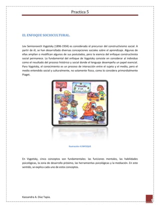 Practica 5

EL ENFOQUE SOCIOCULTURAL.
Lev Semionovich Vygotsky (1896-1934) es considerado el precursor del constructivismo social. A
partir de él, se han desarrollado diversas concepciones sociales sobre el aprendizaje. Algunas de
ellas amplían o modifican algunos de sus postulados, pero la esencia del enfoque constructivista
social permanece. Lo fundamental del enfoque de Vygotsky consiste en considerar al individuo
como el resultado del proceso histórico y social donde el lenguaje desempeña un papel esencial.
Para Vygotsky, el conocimiento es un proceso de interacción entre el sujeto y el medio, pero el
medio entendido social y culturalmente, no solamente físico, como lo considera primordialmente
Piaget.

Ilustración 4 ENFOQUE

En Vygotsky, cinco conceptos son fundamentales: las funciones mentales, las habilidades
psicológicas, la zona de desarrollo próximo, las herramientas psicológicas y la mediación. En este
sentido, se explica cada uno de estos conceptos.

Kassandra A. Díaz Tapia.

5

 
