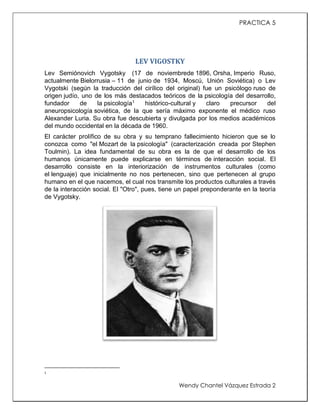 PRACTICA 5

LEV VIGOSTKY
Lev Semiónovich Vygotsky (17 de noviembrede 1896, Orsha, Imperio Ruso,
actualmente Bielorrusia – 11 de junio de 1934, Moscú, Unión Soviética) o Lev
Vygotski (según la traducción del cirílico del original) fue un psicólogo ruso de
origen judío, uno de los más destacados teóricos de la psicología del desarrollo,
fundador
de
la psicología1
histórico-cultural y
claro
precursor
del
aneuropsicología soviética, de la que sería máximo exponente el médico ruso
Alexander Luria. Su obra fue descubierta y divulgada por los medios académicos
del mundo occidental en la década de 1960.
El carácter prolífico de su obra y su temprano fallecimiento hicieron que se lo
conozca como "el Mozart de la psicología" (caracterización creada por Stephen
Toulmin). La idea fundamental de su obra es la de que el desarrollo de los
humanos únicamente puede explicarse en términos de interacción social. El
desarrollo consiste en la interiorización de instrumentos culturales (como
el lenguaje) que inicialmente no nos pertenecen, sino que pertenecen al grupo
humano en el que nacemos, el cual nos transmite los productos culturales a través
de la interacción social. El "Otro", pues, tiene un papel preponderante en la teoría
de Vygotsky.

1

Wendy Chantel Vázquez Estrada 2

 