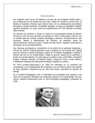 PRACTICA 5

BIBLIOGRAFIA
Lev Vygotski nació cerca de Vítebsk en el seno de una próspera familia judía, y
fue el segundo de una familia de ocho hijos. Antes de cumplir su primer año, su
familia se trasladó a Gómel, lugar donde creció. En su adolescencia era fanático
del teatro y decidió reescribir su apellido Vygotski, en lugar de Výgodski ("výgoda"
significa "beneficio" en ruso), como era originalmente. En 1915 escribió un ensayo
sobre Hamlet.
Se inscribió en medicina y luego en leyes en la Universidad Estatal de Moscú,
terminó en 1917 las dos carreras y se graduó en 1918. Volvió luego a Gómel, con
un anhelo difícil de cumplir: enseñar psicología y literatura. Precisamente en ese
momento, debido a laRevolución de Octubre, se abolieron todas las
discriminaciones contra los judíos. A partir de este hecho, Vygotski comenzaría a
vincularse con la actividad política.
Sus diversas actividades lo convertirían en el centro de la actividad intelectual y
cultural de Gómel. Enseñó gramática rusa y literatura en la Escuela del Trabajo
para los obreros; enseñó psicología y lógica en el Instituto Pedagógico; estética e
historia del arte en el Conservatorio; dirigió la sección teatral de un periódico y
fundó una revista literaria. En esta época se dedicó a leer a Karl Marx, aFriedrich
Engels, a Baruch Spinoza, a Friedrich Hegel, a Sigmund Freud, a Iván Pávlov y
a Aleksandr Potebnyá (en:Alexander Potebnja, lingüista en Járkov).
En 1919 contrajo tuberculosis y en 1920 fue internado en un sanatorio (se
consideraba, por la peligrosidad de la bacteria, que al enfermo había que aislarlo
de todo contacto). Intuyendo que su vida sería breve, intensificó su espíritu de
trabajo.
En el Instituto Pedagógico creó un laboratorio de psicología para estudiar a los
niños de los jardines infantiles que presentan retrasos en el aprendizaje. De aquí
obtuvo material fundamental para su libro Psicología pedagógica, publicado en
1926

.
Wendy Chantel Vázquez Estrada 3

 
