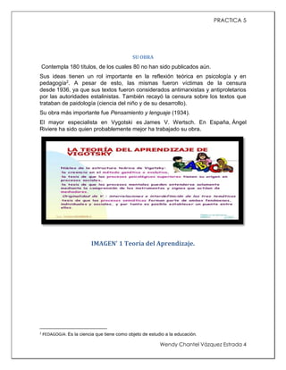 PRACTICA 5

SU OBRA

Contempla 180 títulos, de los cuales 80 no han sido publicados aún.
Sus ideas tienen un rol importante en la reflexión teórica en psicología y en
pedagogía2. A pesar de esto, las mismas fueron víctimas de la censura
desde 1936, ya que sus textos fueron considerados antimarxistas y antiproletarios
por las autoridades estalinistas. También recayó la censura sobre los textos que
trataban de paidología (ciencia del niño y de su desarrollo).
Su obra más importante fue Pensamiento y lenguaje (1934).
El mayor especialista en Vygotski es James V. Wertsch. En España, Ángel
Riviere ha sido quien probablemente mejor ha trabajado su obra.

IMAGEN' 1 Teoría del Aprendizaje.

2

PEDAGOGIA: Es la ciencia que tiene como objeto de estudio a la educación.

Wendy Chantel Vázquez Estrada 4

 