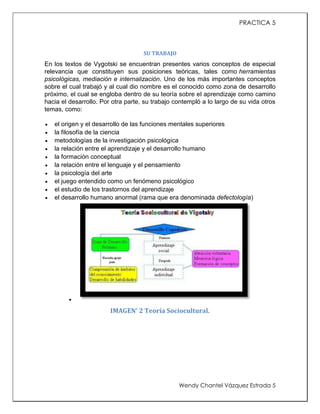 PRACTICA 5

SU TRABAJO

En los textos de Vygotski se encuentran presentes varios conceptos de especial
relevancia que constituyen sus posiciones teóricas, tales como herramientas
psicológicas, mediación e internalización. Uno de los más importantes conceptos
sobre el cual trabajó y al cual dio nombre es el conocido como zona de desarrollo
próximo, el cual se engloba dentro de su teoría sobre el aprendizaje como camino
hacia el desarrollo. Por otra parte, su trabajo contempló a lo largo de su vida otros
temas, como:











el origen y el desarrollo de las funciones mentales superiores
la filosofía de la ciencia
metodologías de la investigación psicológica
la relación entre el aprendizaje y el desarrollo humano
la formación conceptual
la relación entre el lenguaje y el pensamiento
la psicología del arte
el juego entendido como un fenómeno psicológico
el estudio de los trastornos del aprendizaje
el desarrollo humano anormal (rama que era denominada defectología)



IMAGEN' 2 Teoría Sociocultural.

Wendy Chantel Vázquez Estrada 5

 