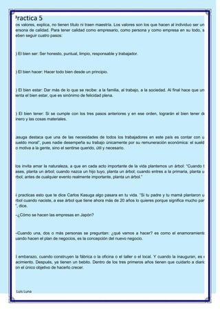 Practica 5
Los valores, explica, no tienen título ni traen maestría. Los valores son los que hacen al individuo ser una
persona de calidad. Para tener calidad como empresario, como persona y como empresa en su todo, se
deben seguir cuatro pasos:

1) El bien ser: Ser honesto, puntual, limpio, responsable y trabajador.

2) El bien hacer: Hacer todo bien desde un principio.

3) El bien estar: Dar más de lo que se recibe: a la familia, al trabajo, a la sociedad. Al final hace que uno
sienta el bien estar, que es sinónimo de felicidad plena.

4) El bien tener: Si se cumple con los tres pasos anteriores y en ese orden, lograrán el bien tener del
dinero y las cosas materiales.

Kasuga destaca que una de las necesidades de todos los trabajadores en este país es contar con un
―sueldo moral‖, pues nadie desempeña su trabajo únicamente por su remuneración económica: el sueldo
no motiva a la gente, sino el sentirse querido, útil y necesario.

Nos invita amar la naturaleza, a que en cada acto importante de la vida plantemos un árbol: ―Cuando te
cases, planta un árbol; cuando nazca un hijo tuyo, planta un árbol; cuando entres a la primaria, planta un
árbol; antes de cualquier evento realmente importante, planta un árbol.‖

Si practicas esto que te dice Carlos Kasuga algo pasara en tu vida. ―Si tu padre y tu mamá plantaron un
árbol cuando naciste, a ese árbol que tiene ahora más de 20 años lo quieres porque significa mucho para
ti‖, dice.
—¿Cómo se hacen las empresas en Japón?

—Cuando una, dos o más personas se preguntan: ¿qué vamos a hacer? es como el enamoramiento;
cuando hacen el plan de negocios, es la concepción del nuevo negocio.

El embarazo, cuando construyen la fábrica o la oficina o el taller o el local. Y cuando la inauguran, es el
nacimiento. Después, ya tienen un bebito. Dentro de los tres primeros años tienen que cuidarlo a diario,
con el único objetivo de hacerlo crecer.

7 Luis Luna

 