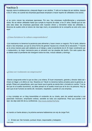 Practica 5
Después viene la adolescencia y después llegan a ser adultos. Y sólo en la etapa de ser adultos, después
de los 21 años, es cuando las empresas japonesas empiezan a hacer reparto de utilidades a los socios.

Así es como crecen las empresas japonesas. Por eso, hay empresas multimillonarias y empresarios
pobres. No se retiran utilidades hasta que cumple la mayoría de edad, a los 21 años. Desde que se nace
hasta esta edad, las empresas japonesas sólo inyectan dinero y reinvierten todas las utilidades. La
diferencia de sueldo entre el obrero de más bajo nivel y el presidente de la compañía es solo ocho veces
mayor

—¿Cómo fortalecer la cultura emprendedora?
—Los mexicanos no tenemos la paciencia para alimentar y hacer crecer un negocio. Por lo tanto, debemos
educar a las empresas, ya que la única forma de generar riqueza es a través de la educación. Y recordar
que la única manera para salir adelante es el trabajo y estar al pendiente de él. El mejor condimento para
un restaurante y la mejor mercancía para un almacén son las pisadas del dueño. Con esto quiero decir
que debes estar al pendiente del changarro todos los días, incluso sábado y domingo.

—¿Cómo ser realmente un empresario?

—Siendo congruente entre lo que se dice y se ordena. El buen empresario, gerente y director debe ser el
primero en llegar y el último en irse. Nosotros en Yakult no tenemos baños privados para la gerencia, por
ejemplo. Éstas son pequeñeces, pero que hacen que la gente se sienta bien y tomada en cuenta. Y es que
más que en el sueldo económico, se debe pensar en el sueldo moral que se le da a la persona. Hay que
hacer que el ser humano se sienta útil, necesario, respetado y querido en una empresa.

Es muy complejo en un blog transmitirles el contenido de su charla, pero de verdad escuchar a este
apasionado mexicano, empresario exitoso, sensible es toda una experiencia. Para que puedan vivirla
mejor, les dejo este link de su conferencia. http://youtu.be/jIea7byFpGg

Les mando un fuerte abrazo y la próxima semana hablaremos con ely de Jorge Font.

 El bien ser: Ser honesto, puntual, limpio, responsable y trabajador.
8 Luis Luna

 