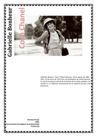 Coco Chanel

Gabrielle Bonheur

Gabrielle Bonheur "Coco" Chanel (Saumur, 19 de agosto de 1883 París, 10 de enero de 1971) fue una diseñadora de moda francesa.
Es una de las figuras míticas de la historia de la moda mundial, y su
nombre es un referente internacional de la industria del lujo y del
feminismo.

Christian Perojo
UNID
Herramientas tecnológicas de productividad
Práctica 03

 