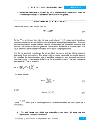 [“CALOR ESPECIFICO Y CAMBIOS DE FASE”]

PRACTICA #5

2) Demostrar mediante la primera ley de la termodinámica la relación entre los
calores específicos y la constante particular de los gases.

CALOR ESPECÍFICO DE UN GAS IDEAL
La ecuación estado para un gas ideal es
(69)

Donde
es el número de moles del gas en el volumen . El comportamiento del gas
ideal representa una aproximación extremadamente buena al comportamiento de gases
verdaderos para una amplia variedad de usos. Sin embargo, se debe tener en mente, que
describir una sustancia como un gas ideal constituye un modelo de la situación física real,
y que los límites de la validez del modelo deben estar siempre presentes.
Uno de los aspectos importantes de un gas ideal es que su energía interna depende
solamente de su temperatura. (Par ahora, esto se puede contemplar como otro aspecto
del modelaje de sistemas reales que el gas ideal representa, pero se puede demostrar
que ésta es una consecuencia de la forma de la ecuación estado.) Ya que
depende
solamente de
de la ecuación:

Podemos escribir

(70)

O bien
(71)

Donde
indica que el calor específico a volumen constante es sólo función de la
temperatura.

3) ¿Por qué causa más daño una quemadura con vapor de agua que una
quemadura con agua hirviendo?
Laboratorio | “Aplicaciones de Propiedades de la Materia”

10

 