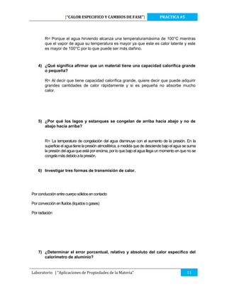 [“CALOR ESPECIFICO Y CAMBIOS DE FASE”]

PRACTICA #5

R= Porque el agua hirviendo alcanza una temperaturamáxima de 100°C mientras
que el vapor de agua su temperatura es mayor ya que este es calor latente y este
es mayor de 100°C por lo que puede ser más dañino.

4) ¿Qué significa afirmar que un material tiene una capacidad calorífica grande
o pequeña?
R= Al decir que tiene capacidad calorífica grande, quiere decir que puede adquirir
grandes cantidades de calor rápidamente y si es pequeña no absorbe mucho
calor.

5) ¿Por qué los lagos y estanques se congelan de arriba hacia abajo y no de
abajo hacia arriba?

R= La temperatura de congelación del agua disminuye con el aumento de la presión. En la
superficie el agua tiene la presión atmosférica, a medida que de desciende bajo el agua se suma
la presión del agua que está por encima, por lo que bajo el agua llega un momento en que no se
congela más debido a la presión.

6) Investigar tres formas de transmisión de calor.

Por conducción entre cuerpo sólidos en contacto
Por convección en fluidos (líquidos o gases)
Por radiación

7) ¿Determinar el error porcentual, relativo y absoluto del calor específico del
calorímetro de aluminio?

Laboratorio | “Aplicaciones de Propiedades de la Materia”

11

 