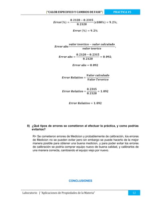 [“CALOR ESPECIFICO Y CAMBIOS DE FASE”]

PRACTICA #5

8) ¿Qué tipos de errores se cometieron al efectuar la práctica, y como podrías
evitarlos?
R= Se cometieron errores de Medicion y probablemente de calibración, los errores
de Medicion no se pueden evitar pero sin embargo se puede hacerlo de la mejor
manera posible para obtener una buena medicion, y para poder evitar los errores
de calibración se podría comprar equipo nuevo de buena calidad, y calibrarlos de
una manera correcta, cambiando el equipo viejo por nuevo.

CONCLUSIONES

Laboratorio | “Aplicaciones de Propiedades de la Materia”

12

 