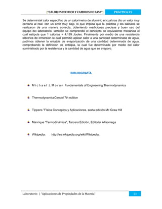 [“CALOR ESPECIFICO Y CAMBIOS DE FASE”]

PRACTICA #5

Se determinóel calor especifico de un calorímetro de aluminio el cual nos dio un valor muy
cercano al real, con un error muy bajo, lo que implica que la práctica y los cálculos se
realizaron de una manera correcta, obteniendo mediciones precisas y buen uso del
equipo del laboratorio, también se comprendió el concepto de equivalente mecánica el
cual estipula que 1 calorías = 4.189 Joules. Finalmente por medio de una resistencia
eléctrica de inmersión la cual permitió aplicar calor a una cantidad determinada de agua,
pudimos obtener la entalpia de evaporización de una cantidad determinada de agua,
comprobando la definición de entalpia, la cual fue determinada por medio del calor
suministrado por la resistencia y la cantidad de agua que se evaporo.

BIBLIOGRAFÍA

M i c h a e l J. M o r a n Fundamentals of Engineering Thermodynamics

ThermodynamicsCendel 7th edition

Tippens ”Física Conceptos y Aplicaciones, sexta edición Mc Graw Hill

Manrique “Termodinámica”, Tercera Edición, Editorial Alfaomega

Wikipedia:

http://es.wikipedia.org/wiki/Wikipedia:

Laboratorio | “Aplicaciones de Propiedades de la Materia”

13

 
