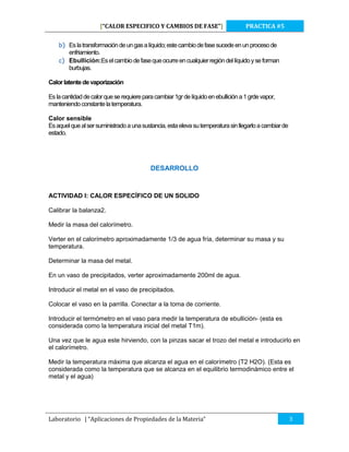 [“CALOR ESPECIFICO Y CAMBIOS DE FASE”]

PRACTICA #5

b) Es la transformación de un gas a líquido; este cambio de fase sucede en un proceso de
enfriamiento.
c) Ebullición:Es el cambio de fase que ocurre en cualquier región del líquido y se forman
burbujas.
Calor latente de vaporización
Es la cantidad de calor que se requiere para cambiar 1gr de líquido en ebullición a 1 grde vapor,
manteniendo constante la temperatura.
Calor sensible
Es aquel que al ser suministrado a una sustancia, esta eleva su temperatura sin llegarlo a cambiar de
estado.

DESARROLLO

ACTIVIDAD I: CALOR ESPECÍFICO DE UN SOLIDO
Calibrar la balanza2.
Medir la masa del calorímetro.
Verter en el calorímetro aproximadamente 1/3 de agua fría, determinar su masa y su
temperatura.
Determinar la masa del metal.
En un vaso de precipitados, verter aproximadamente 200ml de agua.
Introducir el metal en el vaso de precipitados.
Colocar el vaso en la parrilla. Conectar a la toma de corriente.
Introducir el termómetro en el vaso para medir la temperatura de ebullición- (esta es
considerada como la temperatura inicial del metal T1m).
Una vez que le agua este hirviendo, con la pinzas sacar el trozo del metal e introducirlo en
el calorímetro.
Medir la temperatura máxima que alcanza el agua en el calorímetro (T2 H2O). (Esta es
considerada como la temperatura que se alcanza en el equilibrio termodinámico entre el
metal y el agua)

Laboratorio | “Aplicaciones de Propiedades de la Materia”

3

 