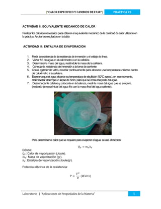 [“CALOR ESPECIFICO Y CAMBIOS DE FASE”]

PRACTICA #5

ACTIVIDAD II: EQUIVALENTE MECANICO DE CALOR
Realizar los cálculos necesarios para obtener el equivalente mecánico de la cantidad de calor utilizado en
la práctica. Anotar los resultados en la tabla
ACTIVIDAD III: ENTALPIA DE EVAPORACION

1. Medir la resistencia de la resistencia de inmersión y el voltaje de línea.
2. Verter 1/3 de agua en el calorímetro o en la cafetera.
3. Determinar la masa del agua, restándole la masa de la cafetera.
4. Conectar la resistencia de inmersión a la toma de corriente
5. Con el agitador de vidrio, mezclar continuamente para alcanzar una temperatura uniforme dentro
del calorímetro a la cafetera.
6. Esperar a que el agua alcance su temperatura de ebullición (92ºC aprox.). en ese momento,
cronometrar el tiempo un lapso de 5min, para que se consuma parte del agua.
7. Desconectar la cafetera y colocarla en la balanza, medir la masa del agua que se evaporo,
(restando la masa inicial del agua fría con la masa final del agua caliente).

Para determinar el calor que se requiere para evaporar el agua, se usa el modelo:

Dónde:
: Calor de vaporización (Joule).
: Masa de vaporización (gr).
: Entalpia de vaporización (Joule/gr).
Potencia eléctrica de la resistencia:

Laboratorio | “Aplicaciones de Propiedades de la Materia”

5

 