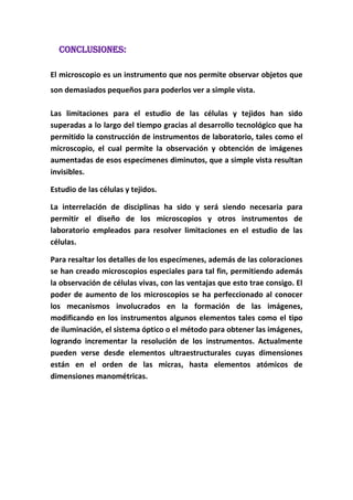 CONCLUSIONES:
El microscopio es un instrumento que nos permite observar objetos que
son demasiados pequeños para poderlos ver a simple vista.
Las limitaciones para el estudio de las células y tejidos han sido
superadas a lo largo del tiempo gracias al desarrollo tecnológico que ha
permitido la construcción de instrumentos de laboratorio, tales como el
microscopio, el cual permite la observación y obtención de imágenes
aumentadas de esos especímenes diminutos, que a simple vista resultan
invisibles.
Estudio de las células y tejidos.
La interrelación de disciplinas ha sido y será siendo necesaria para
permitir el diseño de los microscopios y otros instrumentos de
laboratorio empleados para resolver limitaciones en el estudio de las
células.
Para resaltar los detalles de los especímenes, además de las coloraciones
se han creado microscopios especiales para tal fin, permitiendo además
la observación de células vivas, con las ventajas que esto trae consigo. El
poder de aumento de los microscopios se ha perfeccionado al conocer
los mecanismos involucrados en la formación de las imágenes,
modificando en los instrumentos algunos elementos tales como el tipo
de iluminación, el sistema óptico o el método para obtener las imágenes,
logrando incrementar la resolución de los instrumentos. Actualmente
pueden verse desde elementos ultraestructurales cuyas dimensiones
están en el orden de las micras, hasta elementos atómicos de
dimensiones manométricas.

 